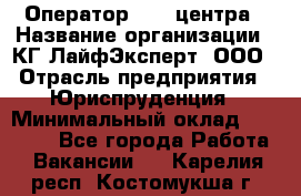 Оператор Call-центра › Название организации ­ КГ ЛайфЭксперт, ООО › Отрасль предприятия ­ Юриспруденция › Минимальный оклад ­ 40 000 - Все города Работа » Вакансии   . Карелия респ.,Костомукша г.